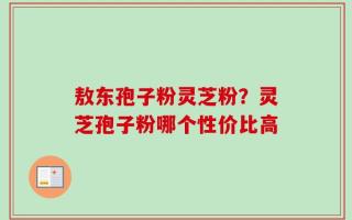 敖东孢子粉灵芝粉？灵芝孢子粉哪个性价比高