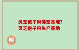 灵芝孢子粉佛堂基地？灵芝孢子粉生产基地