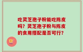 吃灵芝孢子粉能吃陈皮吗？灵芝孢子粉与陈皮的食用搭配是否可行？