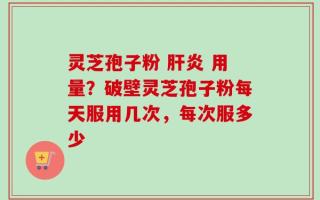 灵芝孢子粉 肝炎 用量？破壁灵芝孢子粉每天服用几次，每次服多少