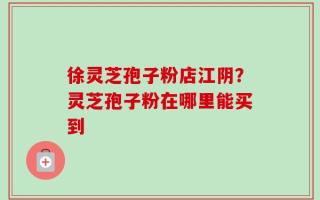 徐灵芝孢子粉店江阴？灵芝孢子粉在哪里能买到
