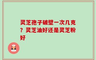 灵芝孢子破壁一次几克？灵芝油好还是灵芝粉好