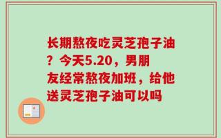 长期熬夜吃灵芝孢子油？今天5.20，男朋友经常熬夜加班，给他送灵芝孢子油可以吗