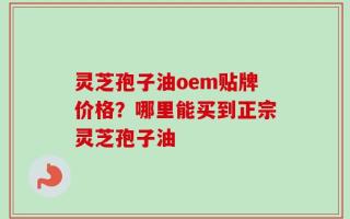 灵芝孢子油oem贴牌价格？哪里能买到正宗灵芝孢子油
