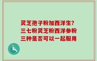 灵芝孢子粉加西洋生？三七粉灵芝粉西洋参粉三种是否可以一起服用