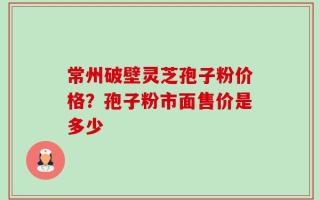 常州破壁灵芝孢子粉价格？孢子粉市面售价是多少