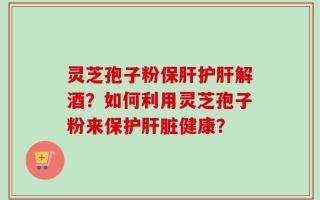 灵芝孢子粉保肝护肝解酒？如何利用灵芝孢子粉来保护肝脏健康？