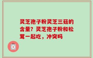 灵芝孢子粉灵芝三菇的含量？灵芝孢子粉和松茸一起吃，冲突吗