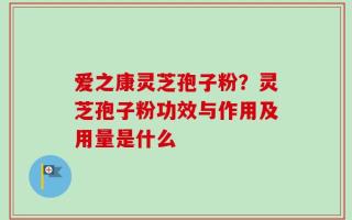 爱之康灵芝孢子粉？灵芝孢子粉功效与作用及用量是什么