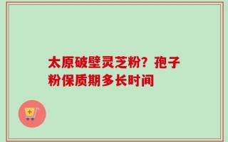 太原破壁灵芝粉？孢子粉保质期多长时间