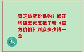灵芝破壁粉采购？修正牌破壁灵芝孢子粉《官方价格》到底多少钱一盒