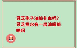 灵芝孢子油能补血吗？灵芝煮水有一层油膜能喝吗
