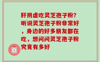 肝阴虚吃灵芝孢子粉？听说灵芝孢子粉非常好，身边的好多朋友都在吃，想问问灵芝孢子粉究竟有多好