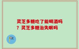 灵芝多糖吃了能喝酒吗？灵芝多糖治失眠吗
