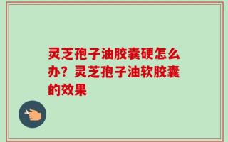 灵芝孢子油胶囊硬怎么办？灵芝孢子油软胶囊的效果