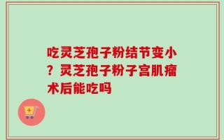 吃灵芝孢子粉结节变小？灵芝孢子粉子宫肌瘤术后能吃吗