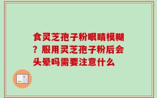 食灵芝孢子粉眼睛模糊？服用灵芝孢子粉后会头晕吗需要注意什么
