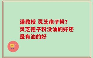 潘教授 灵芝孢子粉？灵芝孢子粉没油的好还是有油的好