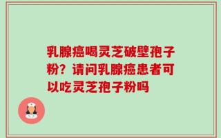 乳腺癌喝灵芝破壁孢子粉？请问乳腺癌患者可以吃灵芝孢子粉吗