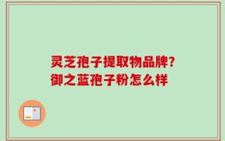 灵芝孢子提取物品牌？御之蓝孢子粉怎么样