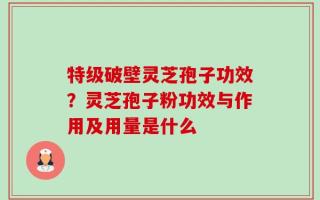 特级破壁灵芝孢子功效？灵芝孢子粉功效与作用及用量是什么