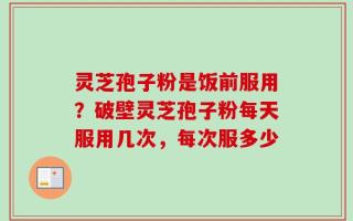 灵芝孢子粉是饭前服用？破壁灵芝孢子粉每天服用几次，每次服多少