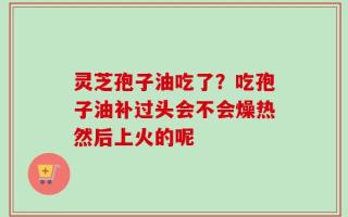 灵芝孢子油吃了？吃孢子油补过头会不会燥热然后上火的呢