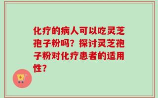化疗的病人可以吃灵芝孢子粉吗？探讨灵芝孢子粉对化疗患者的适用性？