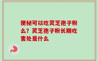 便秘可以吃灵芝孢子粉么？灵芝孢子粉长期吃害处是什么