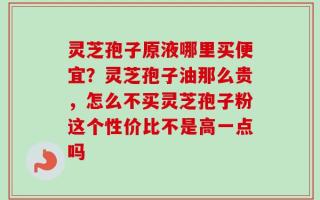 灵芝孢子原液哪里买便宜？灵芝孢子油那么贵，怎么不买灵芝孢子粉这个性价比不是高一点吗