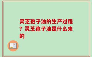 灵芝孢子油的生产过程？灵芝孢子油是什么来的