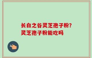 长白之谷灵芝孢子粉？灵芝孢子粉能吃吗