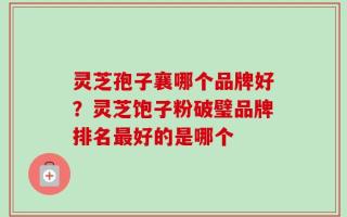 灵芝孢子襄哪个品牌好？灵芝饱子粉破璧品牌排名最好的是哪个