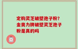 定购灵芝破壁孢子粉？金奥力牌破壁灵芝孢子粉是真的吗