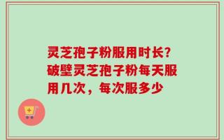 灵芝孢子粉服用时长？破壁灵芝孢子粉每天服用几次，每次服多少