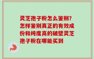 灵芝孢子粉怎么鉴别？怎样鉴别真正的有效成份和纯度高的破壁灵芝孢子粉在哪能买到