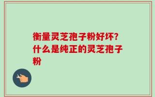 衡量灵芝孢子粉好坏？什么是纯正的灵芝孢子粉
