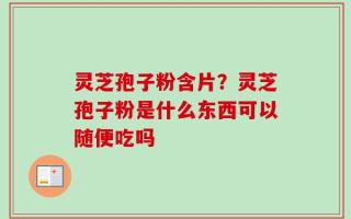 灵芝孢子粉含片？灵芝孢子粉是什么东西可以随便吃吗