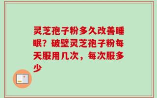 灵芝孢子粉多久改善睡眠？破壁灵芝孢子粉每天服用几次，每次服多少