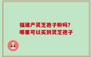 福建产灵芝孢子粉吗？哪里可以买到灵芝孢子