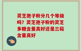 灵芝孢子粉分几个等级吗？灵芝孢子粉的灵芝多糖含量高好还是三萜含量高好