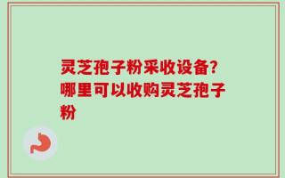 灵芝孢子粉采收设备？哪里可以收购灵芝孢子粉