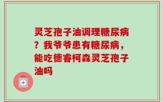 灵芝孢子油调理糖尿病？我爷爷患有糖尿病，能吃德睿柯森灵芝孢子油吗