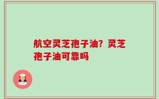 航空灵芝孢子油？灵芝孢子油可靠吗