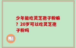 少年能吃灵芝孢子粉嘛？20岁可以吃灵芝孢子粉吗
