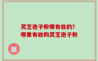 灵芝孢子粉哪有收的？哪里有收购灵芝孢子粉