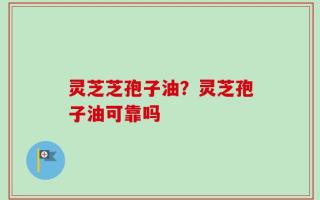 灵芝芝孢子油？灵芝孢子油可靠吗