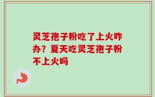 灵芝孢子粉吃了上火咋办？夏天吃灵芝孢子粉不上火吗