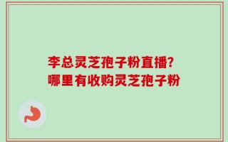 李总灵芝孢子粉直播？哪里有收购灵芝孢子粉