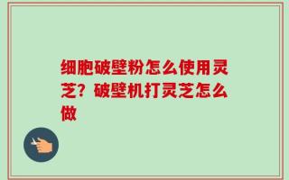 细胞破壁粉怎么使用灵芝？破壁机打灵芝怎么做
